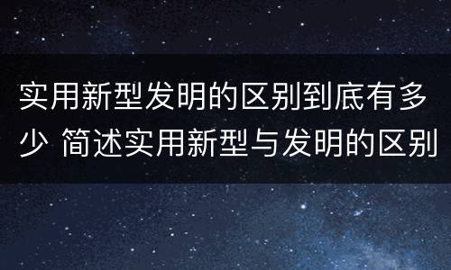 实用新型发明的区别到底有多少 简述实用新型与发明的区别