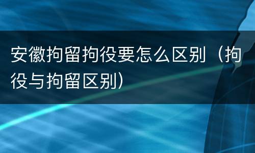 安徽拘留拘役要怎么区别（拘役与拘留区别）