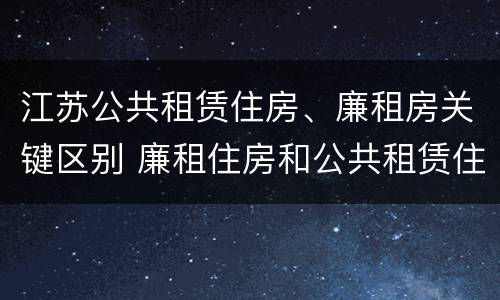 江苏公共租赁住房、廉租房关键区别 廉租住房和公共租赁住房的区别和联系