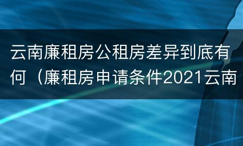 云南廉租房公租房差异到底有何（廉租房申请条件2021云南）