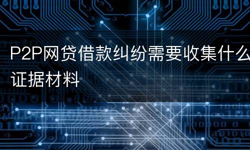 P2P网贷借款纠纷需要收集什么证据材料