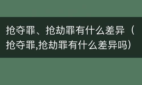 抢夺罪、抢劫罪有什么差异（抢夺罪,抢劫罪有什么差异吗）