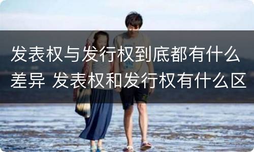 发表权与发行权到底都有什么差异 发表权和发行权有什么区别