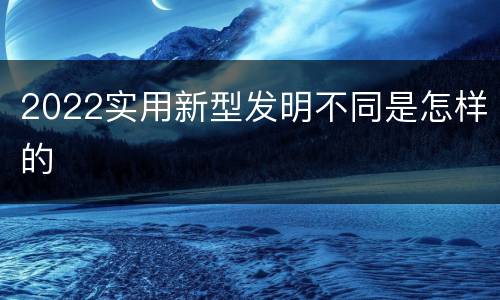 2022实用新型发明不同是怎样的