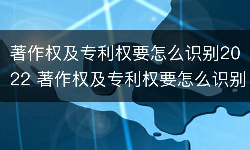 著作权及专利权要怎么识别2022 著作权及专利权要怎么识别2022年年度