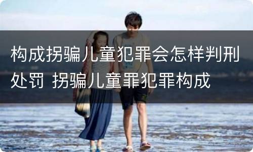 构成拐骗儿童犯罪会怎样判刑处罚 拐骗儿童罪犯罪构成