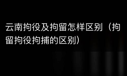 云南拘役及拘留怎样区别（拘留拘役拘捕的区别）