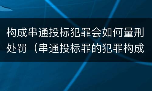 构成串通投标犯罪会如何量刑处罚（串通投标罪的犯罪构成）