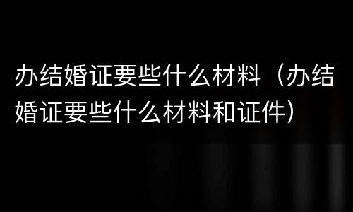 办结婚证要些什么材料（办结婚证要些什么材料和证件）