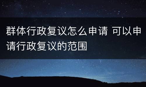 群体行政复议怎么申请 可以申请行政复议的范围