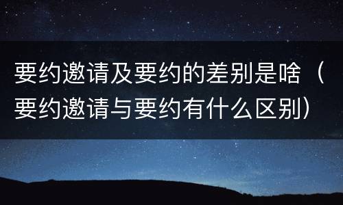 要约邀请及要约的差别是啥（要约邀请与要约有什么区别）