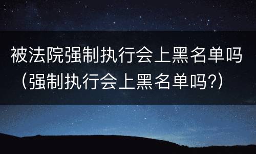 被法院强制执行会上黑名单吗（强制执行会上黑名单吗?）