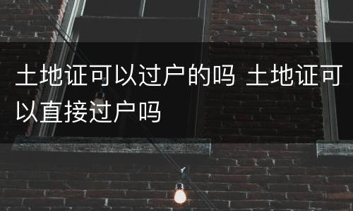 土地证可以过户的吗 土地证可以直接过户吗
