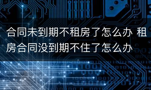 合同未到期不租房了怎么办 租房合同没到期不住了怎么办