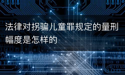 法律对拐骗儿童罪规定的量刑幅度是怎样的