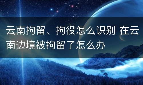云南拘留、拘役怎么识别 在云南边境被拘留了怎么办