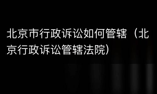 北京市行政诉讼如何管辖（北京行政诉讼管辖法院）