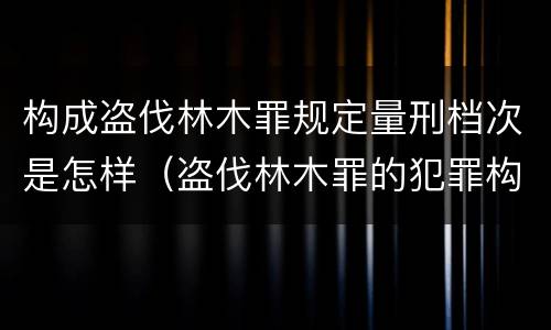 构成盗伐林木罪规定量刑档次是怎样（盗伐林木罪的犯罪构成）