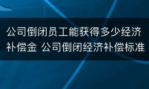 公司倒闭员工能获得多少经济补偿金 公司倒闭经济补偿标准