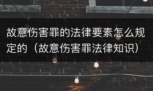 故意伤害罪的法律要素怎么规定的（故意伤害罪法律知识）