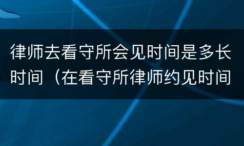 律师去看守所会见时间是多长时间（在看守所律师约见时间多长时间）