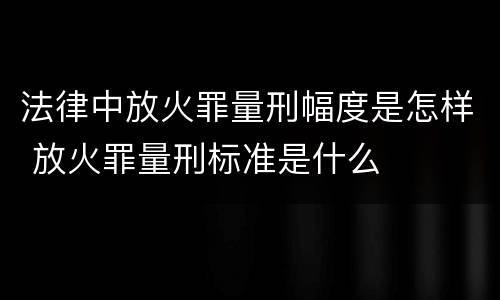 法律中放火罪量刑幅度是怎样 放火罪量刑标准是什么
