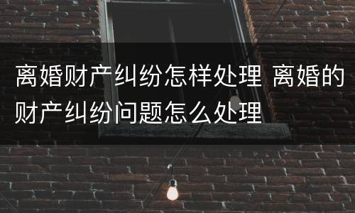 离婚财产纠纷怎样处理 离婚的财产纠纷问题怎么处理