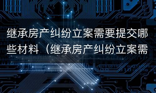 继承房产纠纷立案需要提交哪些材料（继承房产纠纷立案需要提交哪些材料和材料）
