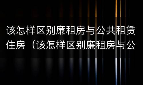 该怎样区别廉租房与公共租赁住房（该怎样区别廉租房与公共租赁住房呢）