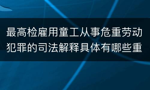 最高检雇用童工从事危重劳动犯罪的司法解释具体有哪些重要规定