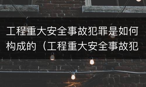 工程重大安全事故犯罪是如何构成的（工程重大安全事故犯罪是如何构成的罪名）