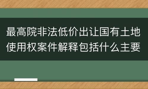 最高院非法低价出让国有土地使用权案件解释包括什么主要规定