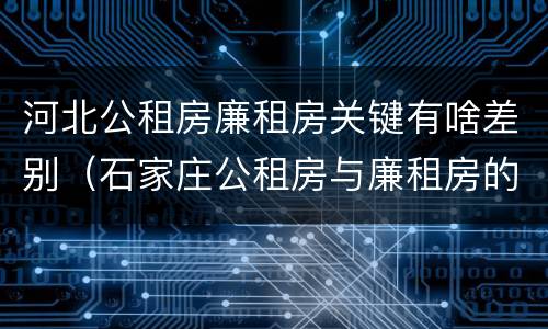 河北公租房廉租房关键有啥差别（石家庄公租房与廉租房的区别）