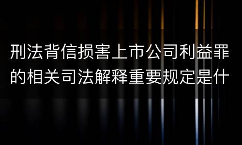 刑法背信损害上市公司利益罪的相关司法解释重要规定是什么