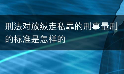 刑法对放纵走私罪的刑事量刑的标准是怎样的