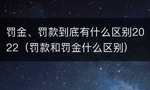 罚金、罚款到底有什么区别2022（罚款和罚金什么区别）