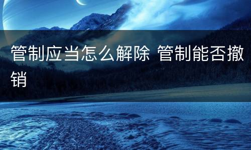 管制应当怎么解除 管制能否撤销