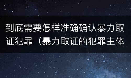 到底需要怎样准确确认暴力取证犯罪（暴力取证的犯罪主体）