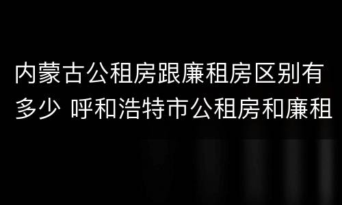 内蒙古公租房跟廉租房区别有多少 呼和浩特市公租房和廉租房的区别