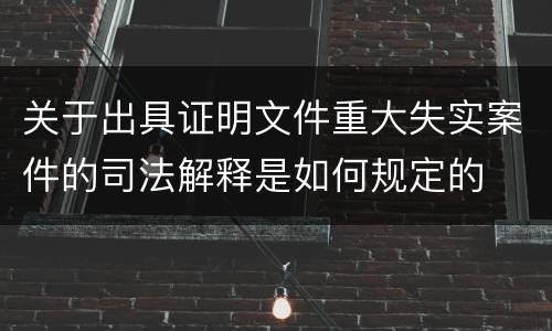 关于出具证明文件重大失实案件的司法解释是如何规定的