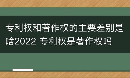 专利权和著作权的主要差别是啥2022 专利权是著作权吗