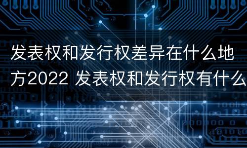 发表权和发行权差异在什么地方2022 发表权和发行权有什么区别