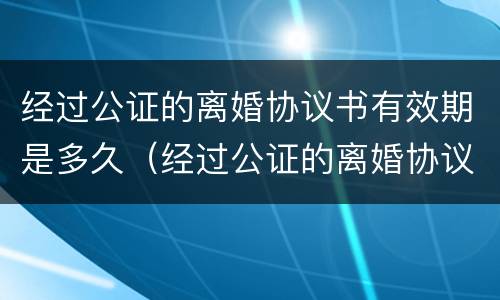 经过公证的离婚协议书有效期是多久（经过公证的离婚协议是有效的离婚证件吗）