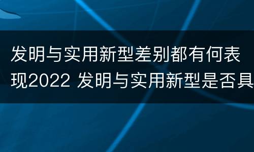 发明与实用新型差别都有何表现2022 发明与实用新型是否具有实用性
