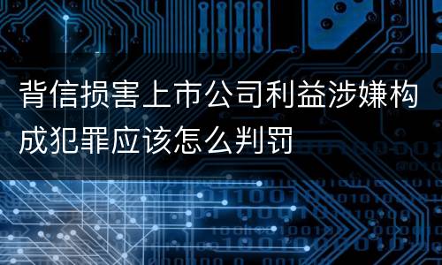 背信损害上市公司利益涉嫌构成犯罪应该怎么判罚