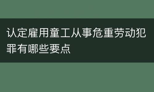 认定雇用童工从事危重劳动犯罪有哪些要点