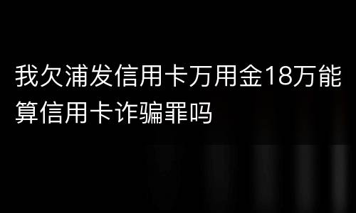我欠浦发信用卡万用金18万能算信用卡诈骗罪吗