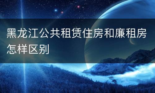 黑龙江公共租赁住房和廉租房怎样区别