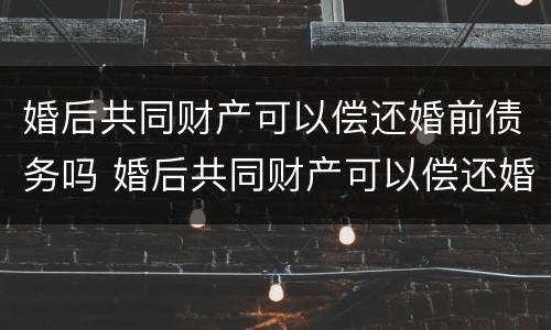 婚后共同财产可以偿还婚前债务吗 婚后共同财产可以偿还婚前债务吗怎么算