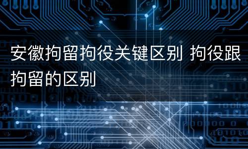 安徽拘留拘役关键区别 拘役跟拘留的区别